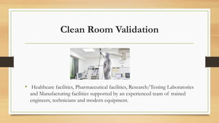 Clean Room Validation
• Healthcare facilities, Pharmaceutical facilities, Research/Testing Laboratories
and Manufacturing facilities supported by an experienced team of trained
engineers, technicians and modern equipment.
 