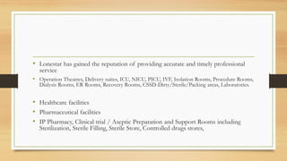 • Lonestar has gained the reputation of providing accurate and timely professional
service
• Operation Theatres, Delivery suites, ICU, NICU, PICU, IVF, Isolation Rooms, Procedure Rooms,
Dialysis Rooms, ER Rooms, Recovery Rooms, CSSD-Dirty/Sterile/Packing areas, Laboratories.
• Healthcare facilities
• Pharmaceutical facilities
• IP Pharmacy, Clinical trial / Aseptic Preparation and Support Rooms including
Sterilization, Sterile Filling, Sterile Store, Controlled drugs stores,
 