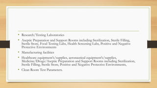 • Research/Testing Laboratories
• Aseptic Preparation and Support Rooms including Sterilization, Sterile Filling,
Sterile Store, Food Testing Labs, Health Screening Labs, Positive and Negative
Protective Environments
• Manufacturing facilities
• Healthcare equipment’s/supplies, aeronautical equipment’s/supplies,
Medicine/Drugs/Aseptic Preparation and Support Rooms including Sterilization,
Sterile Filling, Sterile Store, Positive and Negative Protective Environments,
• Clean Room Test Parameters.
 