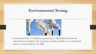 Environmental Testing
• Lonestar provides Compliance monitoring to Municipal, Federal and
International standards. Our expertise is made possible by our integrated
team of professionals in the field
 