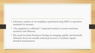 • Laboratory analysis of air sampling is performed using NIST or equivalent
standards for accuracy.
• Our equipment is calibrated / inspected routinely to ensure maximum
sensitivity and efficiency.
• The needs for Stack Emissions Testing are changing, quickly and drastically.
Industries from non-metallic mineral processors to synthetic organic
chemical manufacturers.
 