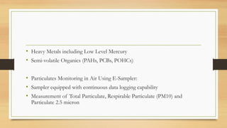 • Heavy Metals including Low Level Mercury
• Semi-volatile Organics (PAHs, PCBs, POHCs)
• Particulates Monitoring in Air Using E-Sampler:
• Sampler equipped with continuous data logging capability
• Measurement of Total Particulate, Respirable Particulate (PM10) and
Particulate 2.5 micron
 
