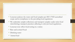 • Lonestar analyses the water and food samples per ISO 17025 accredited
scope and in compliance to the prevailing local regulations
• We undertake sample collections and transport samples under strict food
microbiology transport practices adhering to relevant local regulations.
• Lonestar now offers food testing in a variety
• Raw and cooked Food
• Drinking water
• Animal feed
 