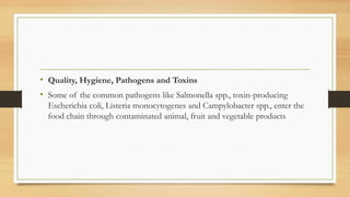 • Quality, Hygiene, Pathogens and Toxins
• Some of the common pathogens like Salmonella spp., toxin-producing
Escherichia coli, Listeria monocytogenes and Campylobacter spp., enter the
food chain through contaminated animal, fruit and vegetable products
 
