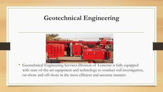Geotechnical Engineering
• Geotechnical Engineering Services Division of Lonestar is fully equipped
with state-of-the-art equipment and technology to conduct soil investigation,
on-shore and off-shore in the most efficient and accurate manner.
 