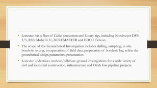 • Lonestar has a fleet of Cable percussion and Rotary rigs, including Nordmeyer DSB
1/5, RSB. Mobil B 31, BOREMASTER and EDCO Pelicon.
• The scope of the Geotechnical Investigation includes drilling, sampling, in-situ
borehole testing, interpretation of field data, preparation of borehole log, refine the
geotechnical design parameters, presentation
• Lonestar undertakes onshore/offshore ground investigations for a wide variety of
civil and industrial construction, infrastructure and Oil & Gas pipeline projects.
 