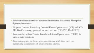 • Lonestar utilizes an array of advanced instruments like Atomic Absorption
Spectrophotometers.
• Graphite Furnace, Inductively Coupled Plasma Spectrometer (ICP) and ICP-
MS, Gas Chromatographs with various detectors (FID, PID, Dual-ECD).
• Lonestar also utilizes Fourier Transform Infrared Spectrometer (FT-IR) for
various determinations.
• Lonestar provides its clients with sophisticated analysis to meet the
demanding requirements of environmental analysis.
 