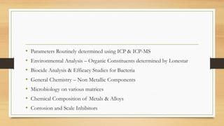 • Parameters Routinely determined using ICP & ICP-MS
• Environmental Analysis – Organic Constituents determined by Lonestar
• Biocide Analysis & Efficacy Studies for Bacteria
• General Chemistry – Non Metallic Components
• Microbiology on various matrices
• Chemical Composition of Metals & Alloys
• Corrosion and Scale Inhibitors
 