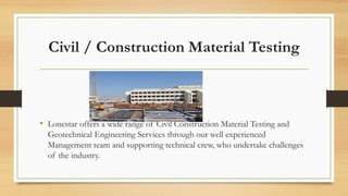 Civil / Construction Material Testing
• Lonestar offers a wide range of Civil Construction Material Testing and
Geotechnical Engineering Services through our well experienced
Management team and supporting technical crew, who undertake challenges
of the industry.
 