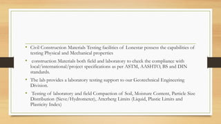 • Civil Construction Materials Testing facilities of Lonestar possess the capabilities of
testing Physical and Mechanical properties
• construction Materials both field and laboratory to check the compliance with
local/international/project specifications as per ASTM, AASHTO, BS and DIN
standards.
• The lab provides a laboratory testing support to our Geotechnical Engineering
Division.
• Testing of laboratory and field Compaction of Soil, Moisture Content, Particle Size
Distribution (Sieve/Hydrometer), Atterberg Limits (Liquid, Plastic Limits and
Plasticity Index)
 