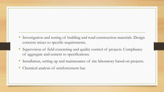 • Investigation and testing of building and road construction materials. Design
concrete mixes to specific requirements.
• Supervision of field concreting and quality control of projects. Compliance
of aggregate and cement to specifications.
• Installation, setting up and maintenance of site laboratory based on projects.
• Chemical analysis of reinforcement bar.
 