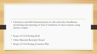 • Laboratory and field characterization of soils and rocks. Installation,
monitoring and reporting of heat of hydration of mass concrete, using
thermo couples.
• Scope of Civil Testing (Soil)
• Other Materials Routinely Tested
• Scope of Civil Testing (Concrete Pile)
 