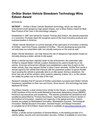 OnStar Stolen Vehicle Slowdown Technology Wins
Edison Award
2010-04-30

DETROIT - OnStar’s Stolen Vehicle Slowdown technology, which can help law
enforcement avoid dangerous high-speed chases, won a Silver Edison Award for Best
New Product of the Year in the technology category.

Established in 1987 and named for investor Thomas Alva Edison, the awards presented
in a ceremony Thursday (April 29) recognize some of the most innovative products and
business leaders in America.

 “Stolen Vehicle Slowdown is a prime example of the rapid pace of innovation underway
at OnStar,” said Chris Preuss, president of OnStar. “ We are developing services that
not only keep our subscribers safe, but virtually everyone on the road as well.”

Stolen Vehicle Slowdown can help reduce the risk of dangerous high-speed chases by
remotely slowing a stolen vehicle to idle speed.

When a vehicle has been reported stolen to law enforcement, the subscriber calls
OnStar to request Stolen Vehicle Location Assistance be used to locate his or her
vehicle. Once law enforcement officials have established a clear line of sight on the
stolen vehicle, they may request OnStar to slow it down remotely. OnStar then sends a
remote signal to the vehicle that interacts with the powertrain system to ignore throttle
input causing the vehicle to gradually slow to an idle speed. During a slowdown, the
driver has use of all the vehicle’s other systems (steering, brakes, etc.), so the vehicle
can safely be pulled over to the side of the road.

Research indicates that 97 percent of OnStar subscribers surveyed want Stolen Vehicle
Assistance capabilities on their cars and trucks. Since launch, this technology has been
deployed 52 times.

The Edison Awards, a peer-review honor similar to the Oscars, is voted on by roughly
2,000 members of the not-for-profit Marketing Executives Networking Group (MENG),
America’s top executives and academics. The awards symbolize the persistence and
excellence personified by Thomas Alva Edison, inspiring America’s drive to remain in
the forefront of innovation, creativity and ingenuity in the global economy. Edison
Awards are judged on Marketplace Innovation, Marketplace Success, Technological
Innovation, Market Structure Innovation, Societal Impact, and Design Innovation.
A complete list of 2010 Edison Award winners is available at www.edisonawards.com.

About OnStar
OnStar, a wholly owned subsidiary of General Motors, is the leading provider of in-
vehicle safety, security and communication services. OnStar is available on more than
 