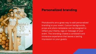 Personalized branding
Photobooths are a great way to add personalized
branding to your event. Custom backgrounds,
props and photo templates can be designed to
reflect your theme, logo or message of your
event. This branding creates a consistent and
immersive experience that leaves a lasting
impression on your guests.
 