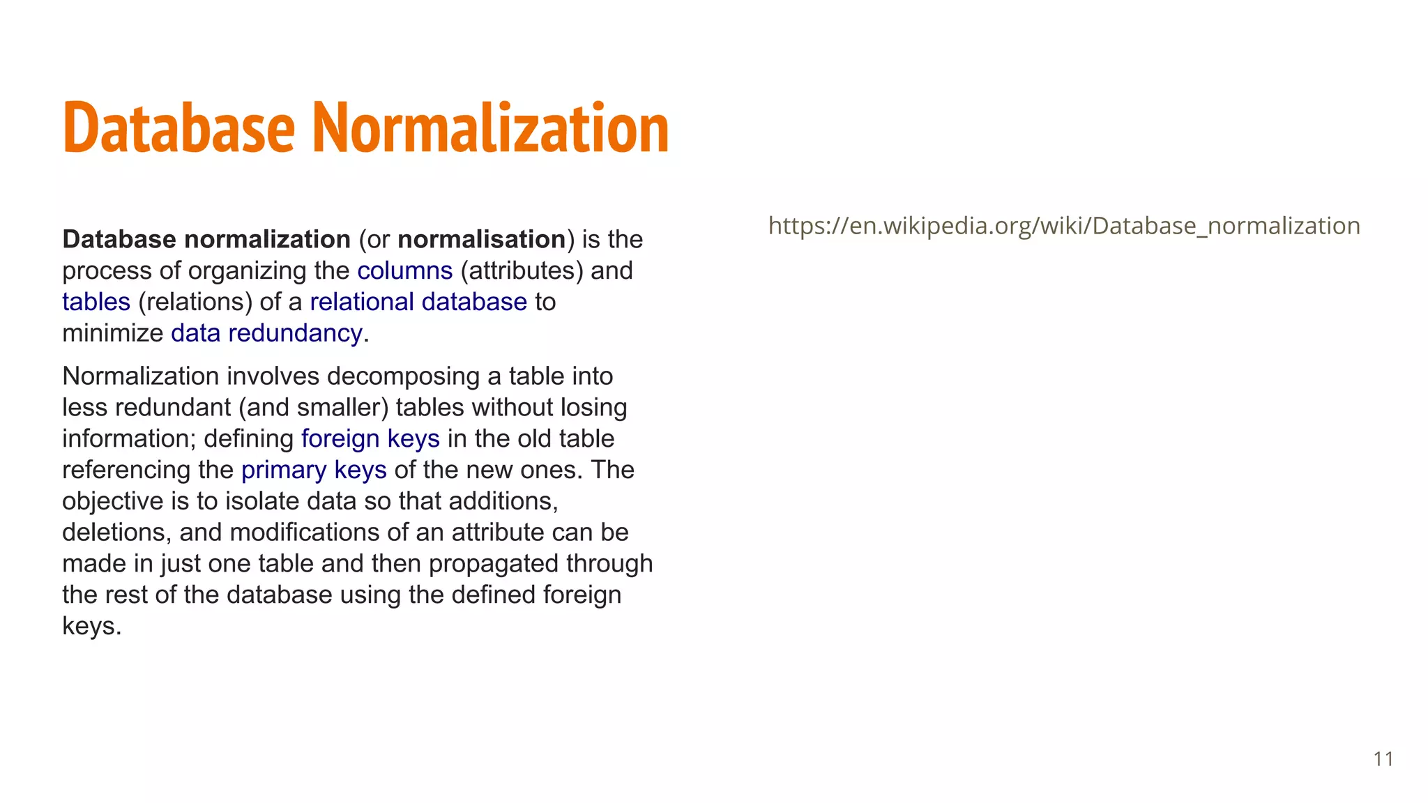 Database Normalization
Database normalization (or normalisation) is the
process of organizing the columns (attributes) and
tables (relations) of a relational database to
minimize data redundancy.
Normalization involves decomposing a table into
less redundant (and smaller) tables without losing
information; defining foreign keys in the old table
referencing the primary keys of the new ones. The
objective is to isolate data so that additions,
deletions, and modifications of an attribute can be
made in just one table and then propagated through
the rest of the database using the defined foreign
keys.
https://en.wikipedia.org/wiki/Database_normalization
11
 