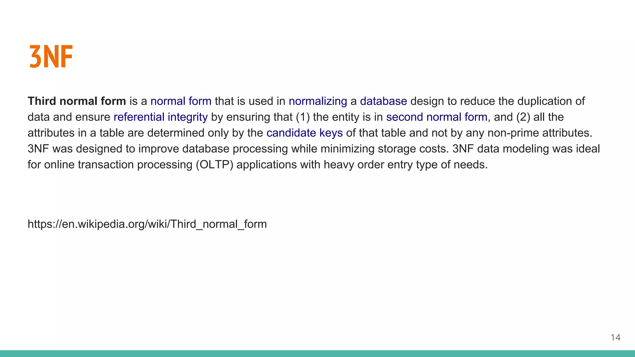 3NF
Third normal form is a normal form that is used in normalizing a database design to reduce the duplication of
data and ensure referential integrity by ensuring that (1) the entity is in second normal form, and (2) all the
attributes in a table are determined only by the candidate keys of that table and not by any non-prime attributes.
3NF was designed to improve database processing while minimizing storage costs. 3NF data modeling was ideal
for online transaction processing (OLTP) applications with heavy order entry type of needs.
https://en.wikipedia.org/wiki/Third_normal_form
14
 