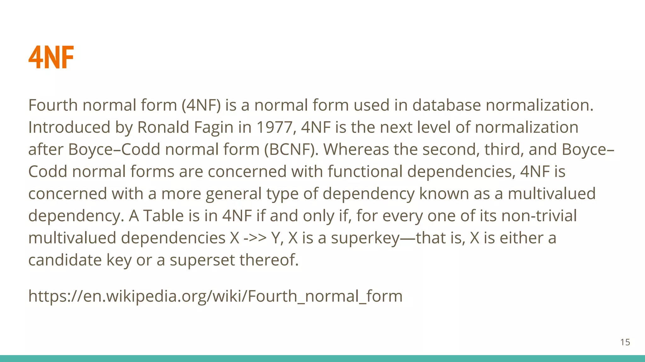 4NF
Fourth normal form (4NF) is a normal form used in database normalization.
Introduced by Ronald Fagin in 1977, 4NF is the next level of normalization
after Boyce–Codd normal form (BCNF). Whereas the second, third, and Boyce–
Codd normal forms are concerned with functional dependencies, 4NF is
concerned with a more general type of dependency known as a multivalued
dependency. A Table is in 4NF if and only if, for every one of its non-trivial
multivalued dependencies X ->> Y, X is a superkey—that is, X is either a
candidate key or a superset thereof.
https://en.wikipedia.org/wiki/Fourth_normal_form
15
 