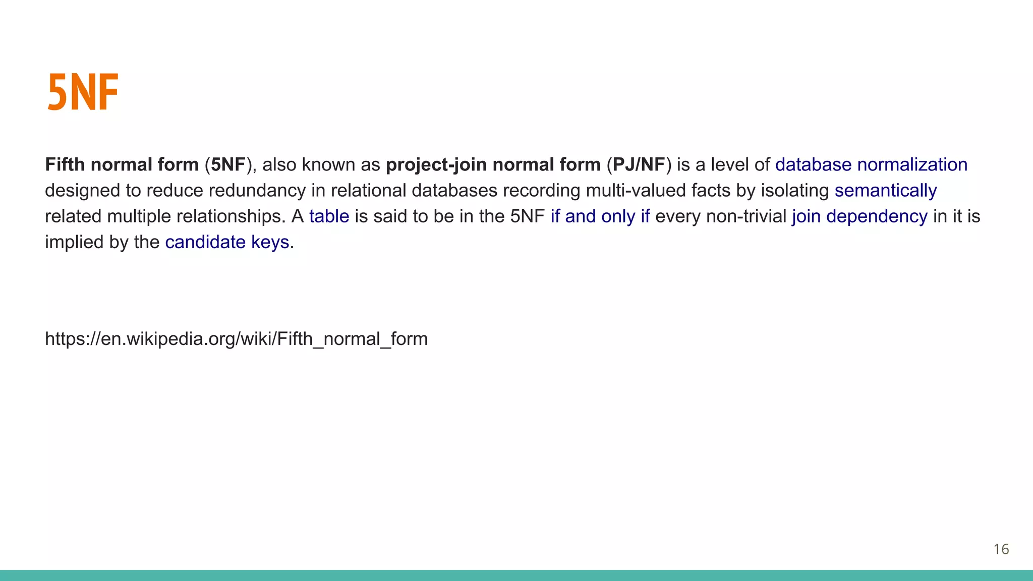 5NF
Fifth normal form (5NF), also known as project-join normal form (PJ/NF) is a level of database normalization
designed to reduce redundancy in relational databases recording multi-valued facts by isolating semantically
related multiple relationships. A table is said to be in the 5NF if and only if every non-trivial join dependency in it is
implied by the candidate keys.
https://en.wikipedia.org/wiki/Fifth_normal_form
16
 