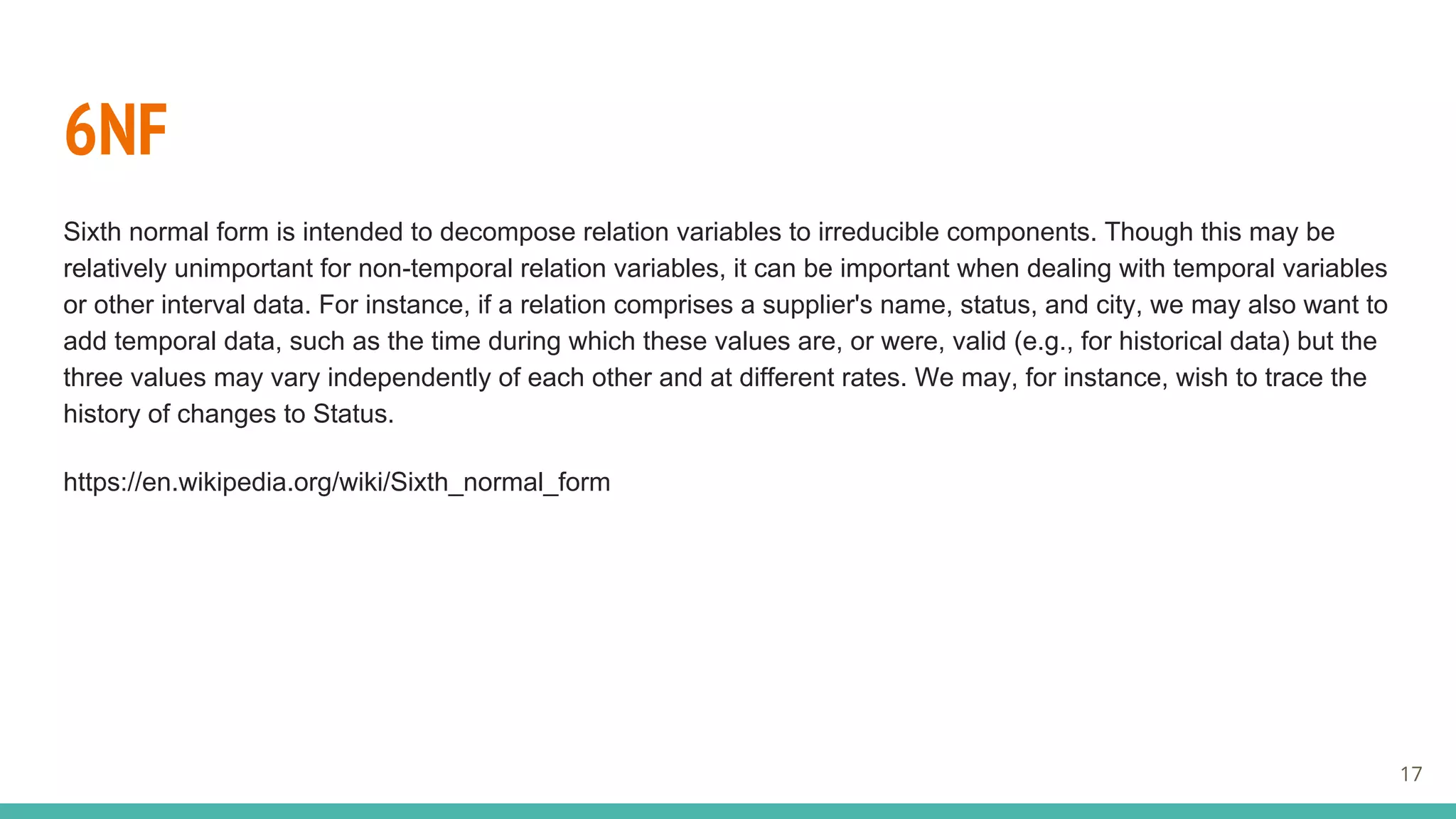 6NF
Sixth normal form is intended to decompose relation variables to irreducible components. Though this may be
relatively unimportant for non-temporal relation variables, it can be important when dealing with temporal variables
or other interval data. For instance, if a relation comprises a supplier's name, status, and city, we may also want to
add temporal data, such as the time during which these values are, or were, valid (e.g., for historical data) but the
three values may vary independently of each other and at different rates. We may, for instance, wish to trace the
history of changes to Status.
https://en.wikipedia.org/wiki/Sixth_normal_form
17
 