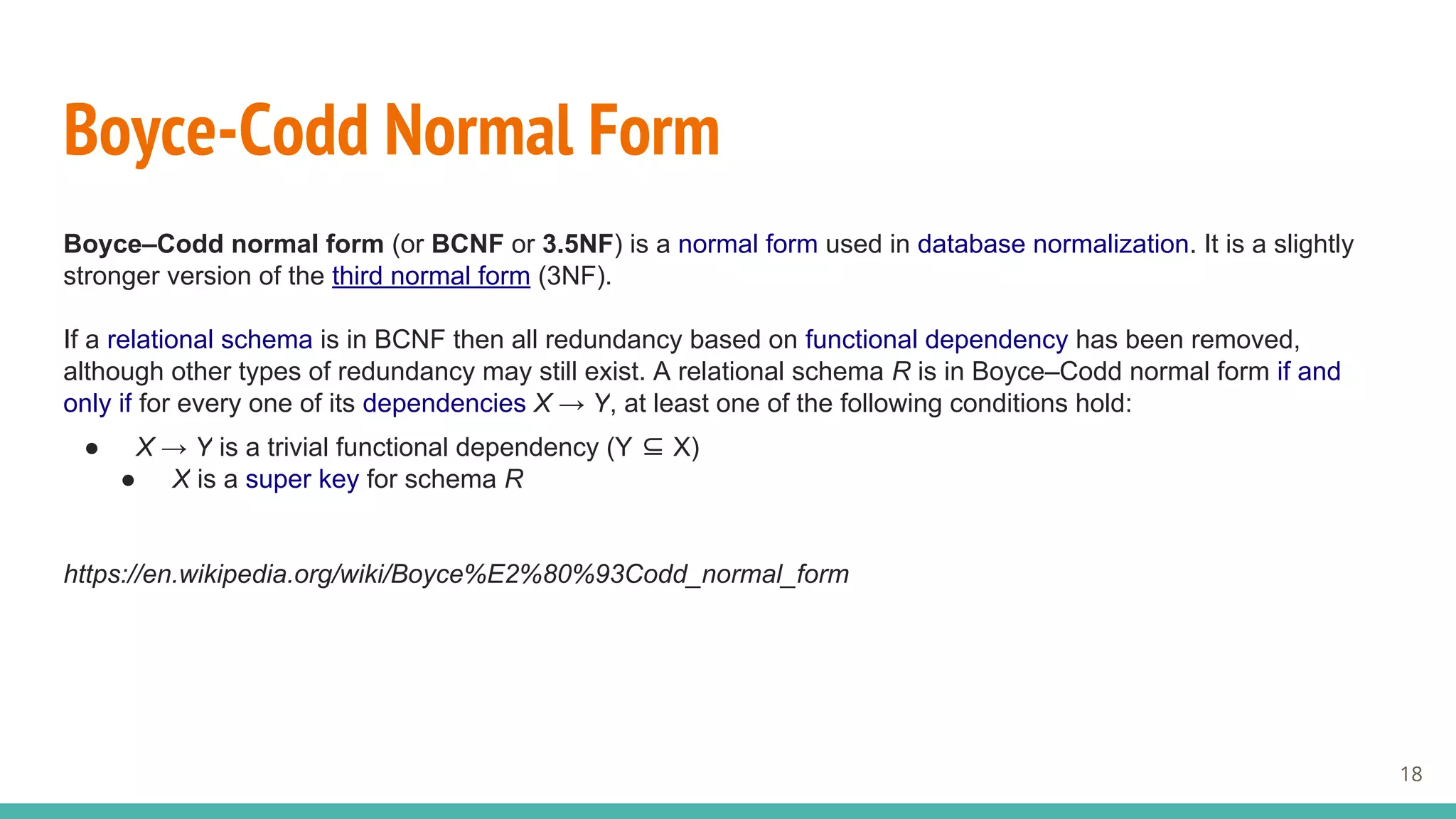 Boyce-Codd Normal Form
Boyce–Codd normal form (or BCNF or 3.5NF) is a normal form used in database normalization. It is a slightly
stronger version of the third normal form (3NF).
If a relational schema is in BCNF then all redundancy based on functional dependency has been removed,
although other types of redundancy may still exist. A relational schema R is in Boyce–Codd normal form if and
only if for every one of its dependencies X → Y, at least one of the following conditions hold:
● X → Y is a trivial functional dependency (Y ⊆ X)
● X is a super key for schema R
https://en.wikipedia.org/wiki/Boyce%E2%80%93Codd_normal_form
18
 