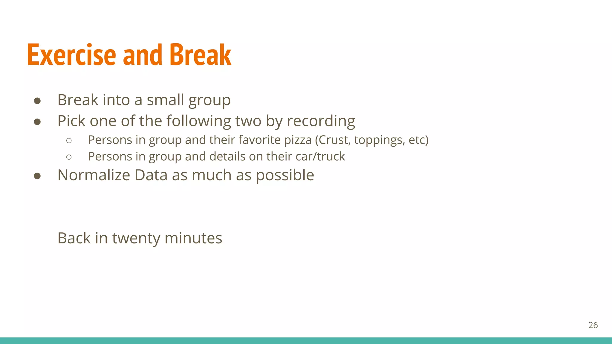 Exercise and Break
● Break into a small group
● Pick one of the following two by recording
○ Persons in group and their favorite pizza (Crust, toppings, etc)
○ Persons in group and details on their car/truck
● Normalize Data as much as possible
Back in twenty minutes
26
 