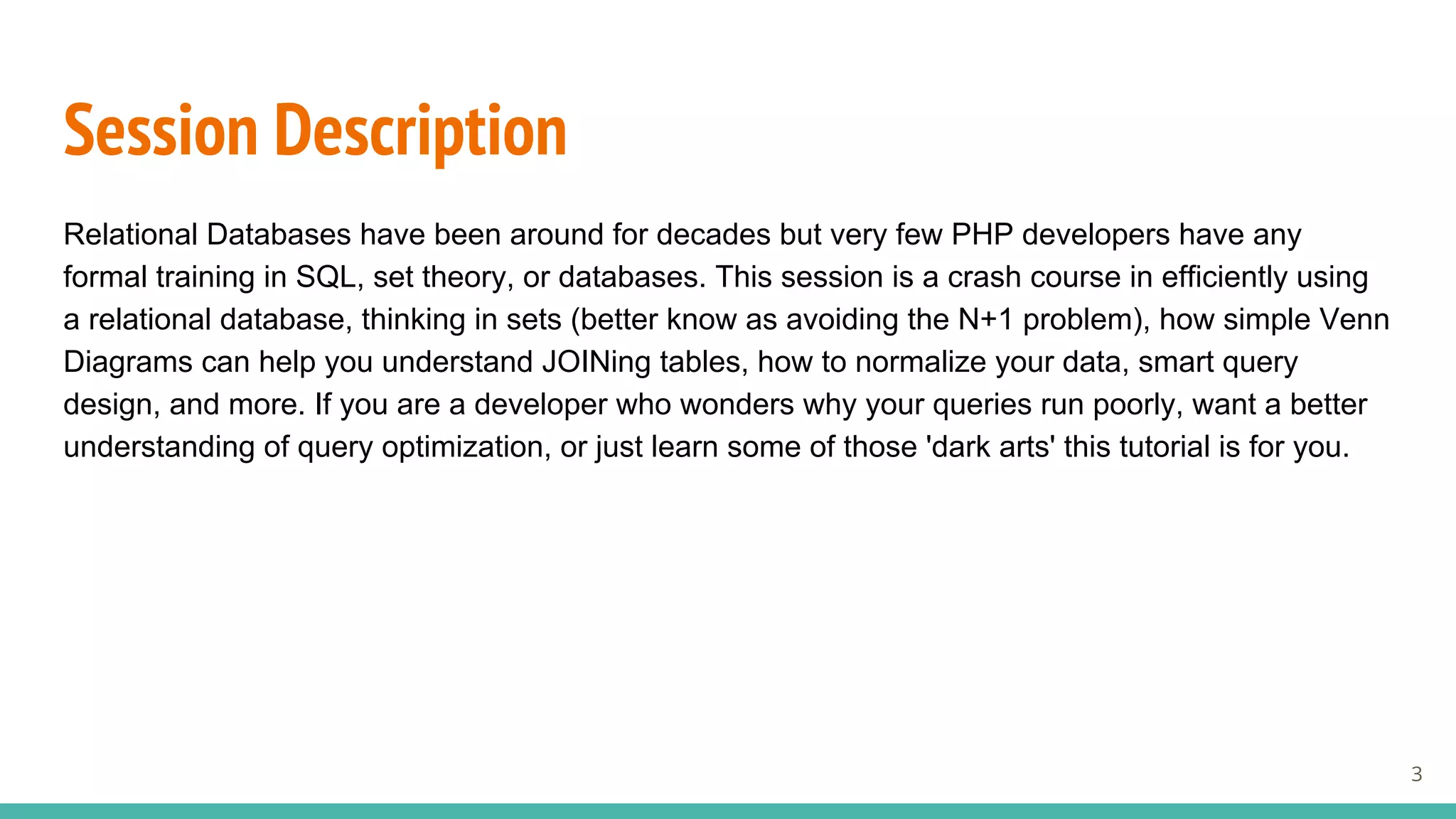 Session Description
Relational Databases have been around for decades but very few PHP developers have any
formal training in SQL, set theory, or databases. This session is a crash course in efficiently using
a relational database, thinking in sets (better know as avoiding the N+1 problem), how simple Venn
Diagrams can help you understand JOINing tables, how to normalize your data, smart query
design, and more. If you are a developer who wonders why your queries run poorly, want a better
understanding of query optimization, or just learn some of those 'dark arts' this tutorial is for you.
3
 