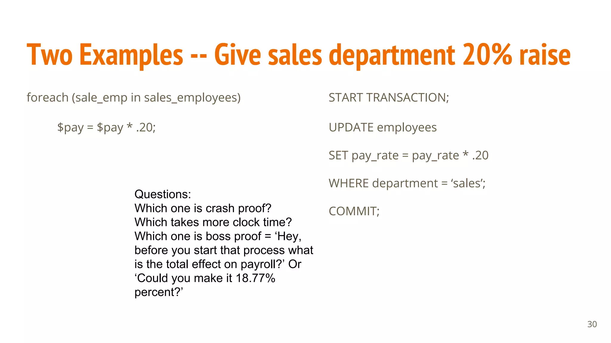 Two Examples -- Give sales department 20% raise
foreach (sale_emp in sales_employees)
$pay = $pay * .20;
START TRANSACTION;
UPDATE employees
SET pay_rate = pay_rate * .20
WHERE department = ‘sales’;
COMMIT;
Questions:
Which one is crash proof?
Which takes more clock time?
Which one is boss proof = ‘Hey,
before you start that process what
is the total effect on payroll?’ Or
‘Could you make it 18.77%
percent?’
30
 
