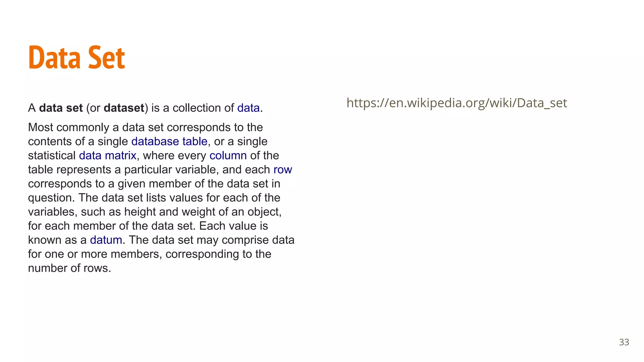 Data Set
A data set (or dataset) is a collection of data.
Most commonly a data set corresponds to the
contents of a single database table, or a single
statistical data matrix, where every column of the
table represents a particular variable, and each row
corresponds to a given member of the data set in
question. The data set lists values for each of the
variables, such as height and weight of an object,
for each member of the data set. Each value is
known as a datum. The data set may comprise data
for one or more members, corresponding to the
number of rows.
https://en.wikipedia.org/wiki/Data_set
33
 