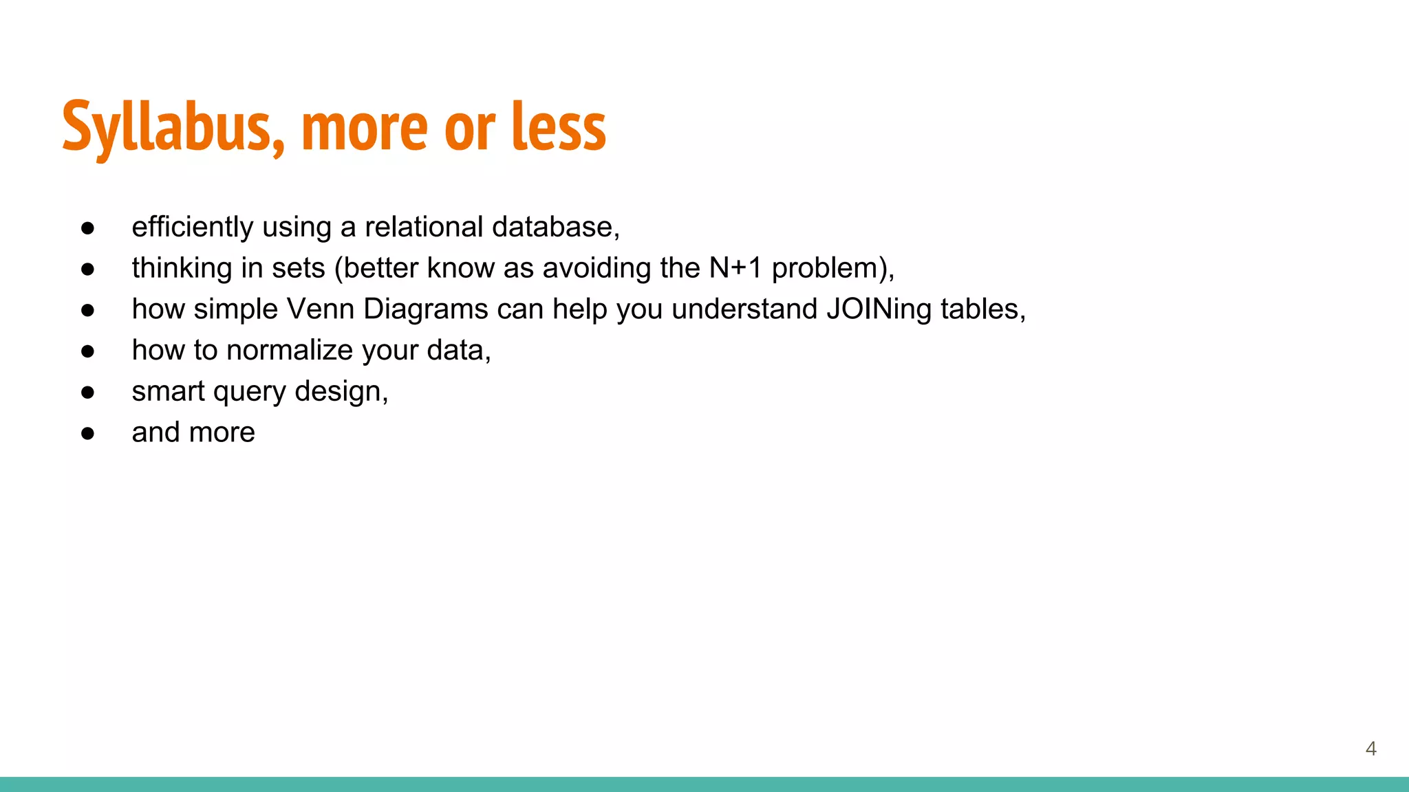 Syllabus, more or less
● efficiently using a relational database,
● thinking in sets (better know as avoiding the N+1 problem),
● how simple Venn Diagrams can help you understand JOINing tables,
● how to normalize your data,
● smart query design,
● and more
4
 