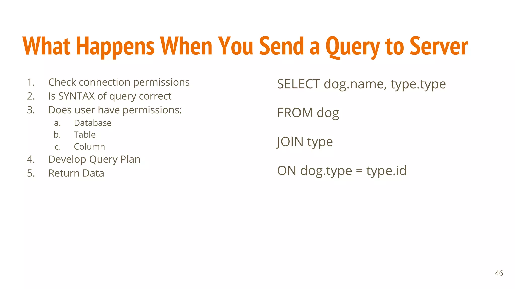 What Happens When You Send a Query to Server
1. Check connection permissions
2. Is SYNTAX of query correct
3. Does user have permissions:
a. Database
b. Table
c. Column
4. Develop Query Plan
5. Return Data
46
SELECT dog.name, type.type
FROM dog
JOIN type
ON dog.type = type.id
 