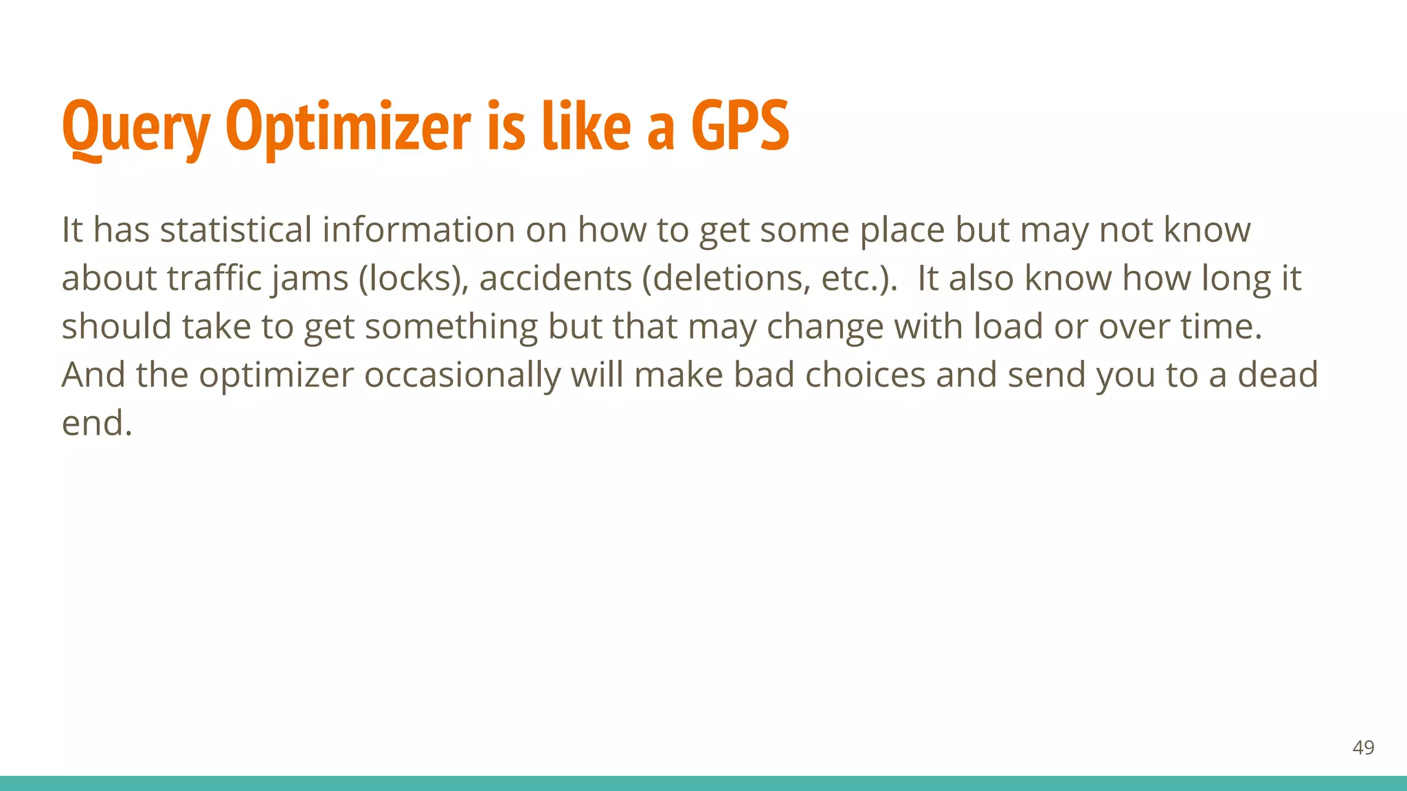 Query Optimizer is like a GPS
It has statistical information on how to get some place but may not know
about traffic jams (locks), accidents (deletions, etc.). It also know how long it
should take to get something but that may change with load or over time.
And the optimizer occasionally will make bad choices and send you to a dead
end.
49
 
