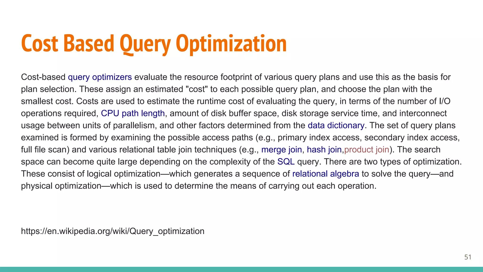 Cost Based Query Optimization
Cost-based query optimizers evaluate the resource footprint of various query plans and use this as the basis for
plan selection. These assign an estimated "cost" to each possible query plan, and choose the plan with the
smallest cost. Costs are used to estimate the runtime cost of evaluating the query, in terms of the number of I/O
operations required, CPU path length, amount of disk buffer space, disk storage service time, and interconnect
usage between units of parallelism, and other factors determined from the data dictionary. The set of query plans
examined is formed by examining the possible access paths (e.g., primary index access, secondary index access,
full file scan) and various relational table join techniques (e.g., merge join, hash join,product join). The search
space can become quite large depending on the complexity of the SQL query. There are two types of optimization.
These consist of logical optimization—which generates a sequence of relational algebra to solve the query—and
physical optimization—which is used to determine the means of carrying out each operation.
https://en.wikipedia.org/wiki/Query_optimization
51
 