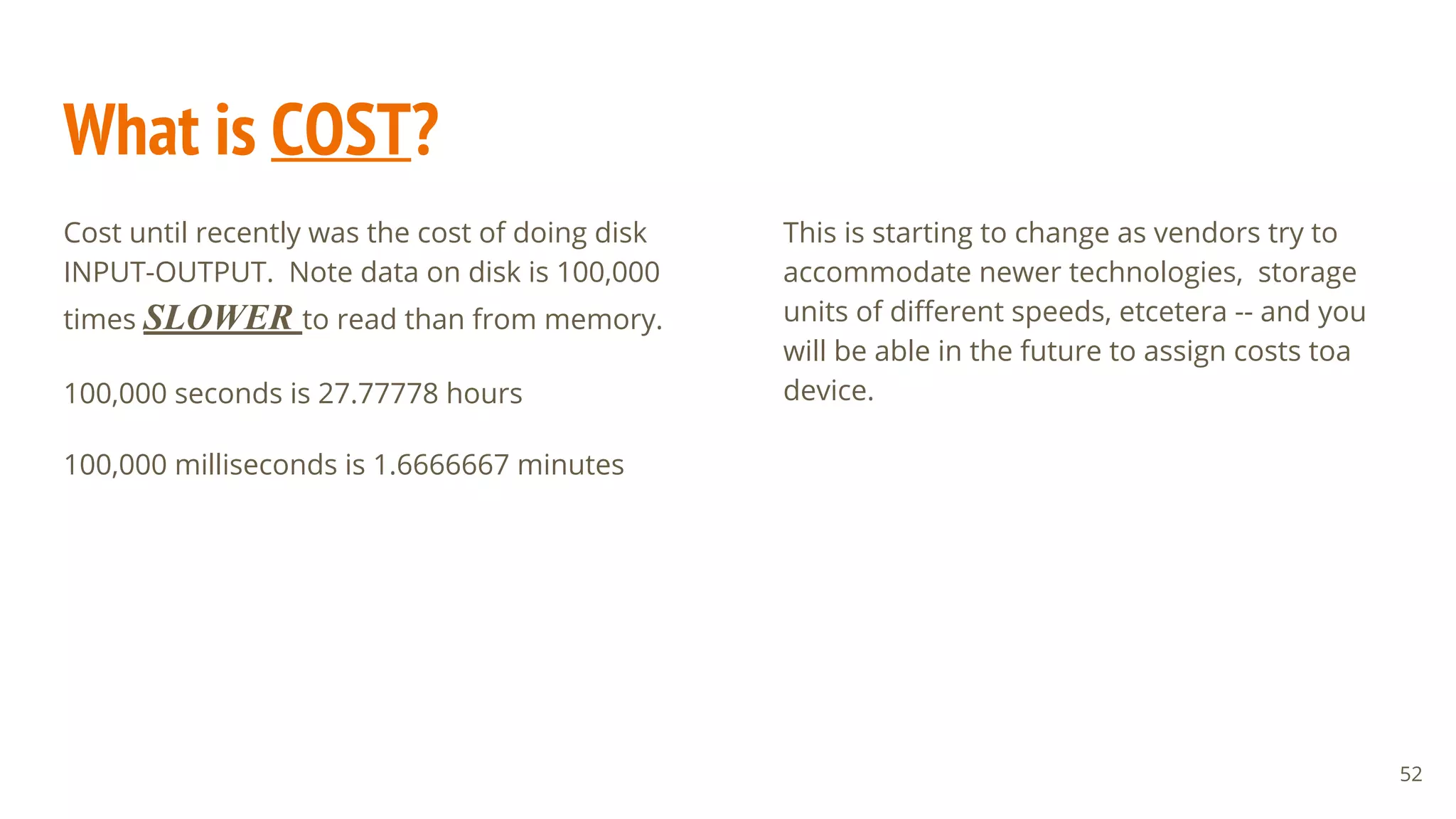 What is COST?
Cost until recently was the cost of doing disk
INPUT-OUTPUT. Note data on disk is 100,000
times SLOWER to read than from memory.
100,000 seconds is 27.77778 hours
100,000 milliseconds is 1.6666667 minutes
52
This is starting to change as vendors try to
accommodate newer technologies, storage
units of different speeds, etcetera -- and you
will be able in the future to assign costs toa
device.
 