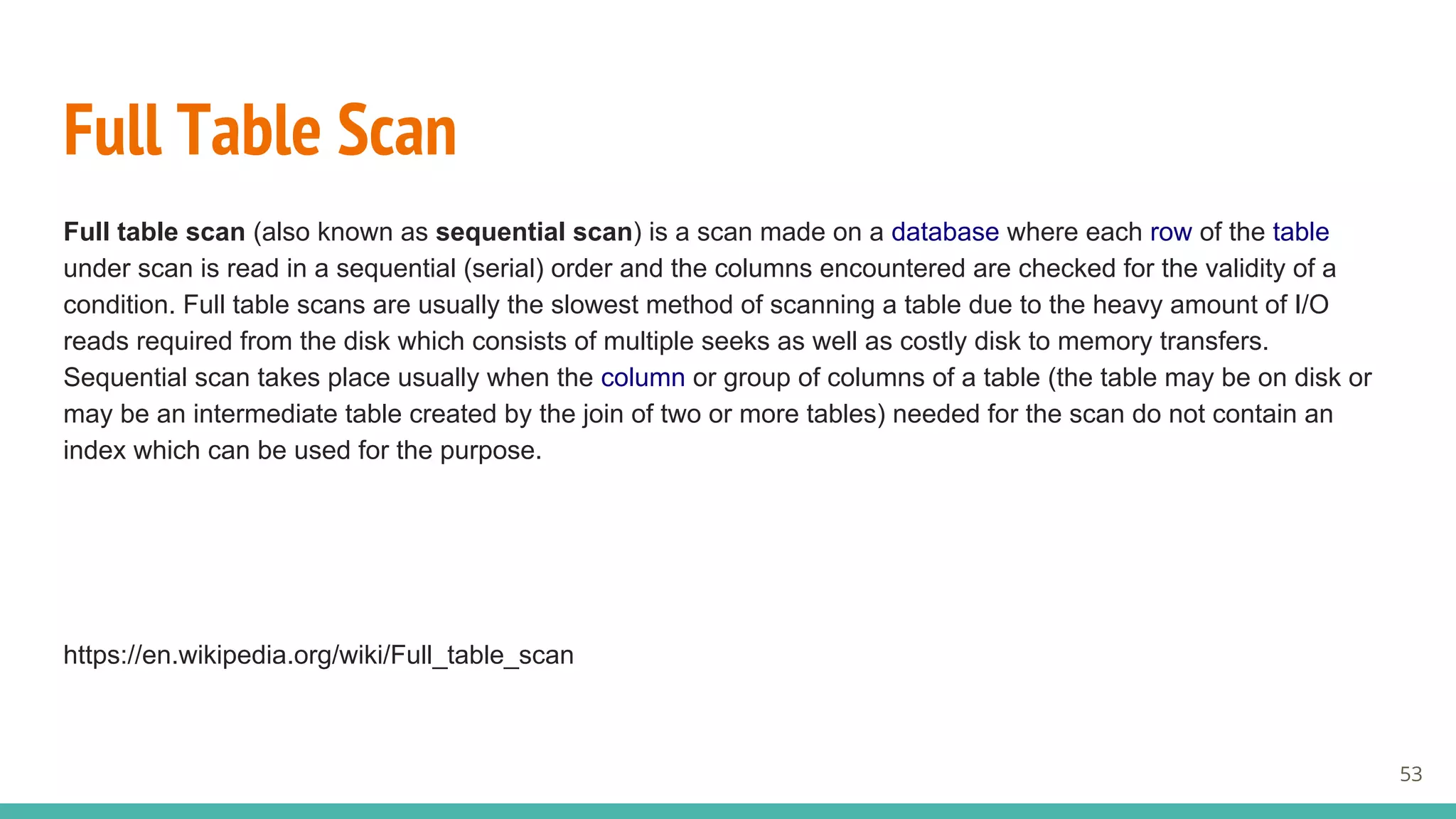 Full Table Scan
Full table scan (also known as sequential scan) is a scan made on a database where each row of the table
under scan is read in a sequential (serial) order and the columns encountered are checked for the validity of a
condition. Full table scans are usually the slowest method of scanning a table due to the heavy amount of I/O
reads required from the disk which consists of multiple seeks as well as costly disk to memory transfers.
Sequential scan takes place usually when the column or group of columns of a table (the table may be on disk or
may be an intermediate table created by the join of two or more tables) needed for the scan do not contain an
index which can be used for the purpose.
https://en.wikipedia.org/wiki/Full_table_scan
53
 