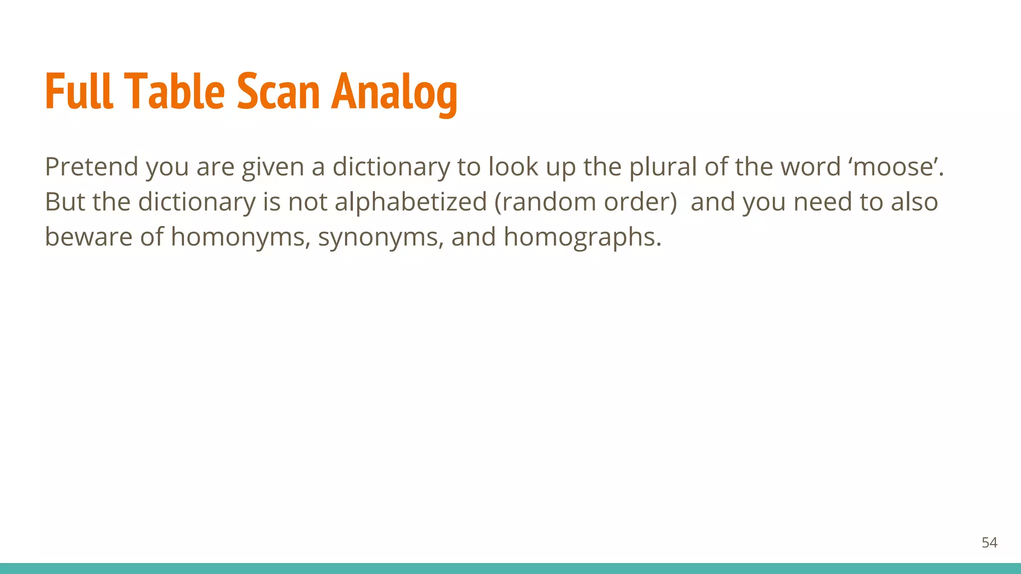Full Table Scan Analog
Pretend you are given a dictionary to look up the plural of the word ‘moose’.
But the dictionary is not alphabetized (random order) and you need to also
beware of homonyms, synonyms, and homographs.
54
 