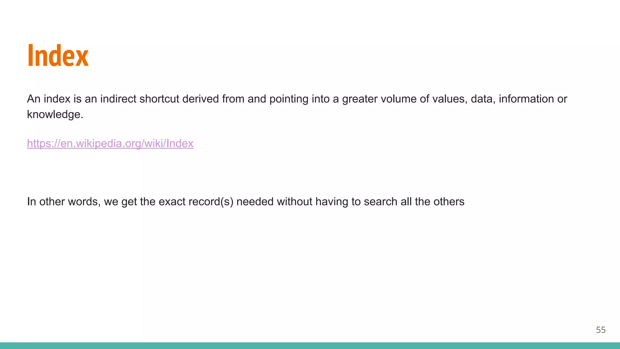 Index
An index is an indirect shortcut derived from and pointing into a greater volume of values, data, information or
knowledge.
https://en.wikipedia.org/wiki/Index
In other words, we get the exact record(s) needed without having to search all the others
55
 