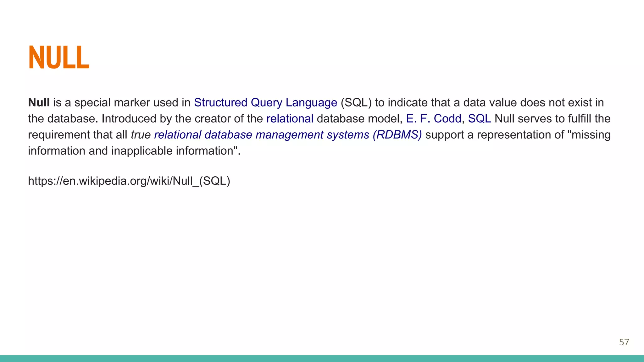 NULL
Null is a special marker used in Structured Query Language (SQL) to indicate that a data value does not exist in
the database. Introduced by the creator of the relational database model, E. F. Codd, SQL Null serves to fulfill the
requirement that all true relational database management systems (RDBMS) support a representation of "missing
information and inapplicable information".
https://en.wikipedia.org/wiki/Null_(SQL)
57
 