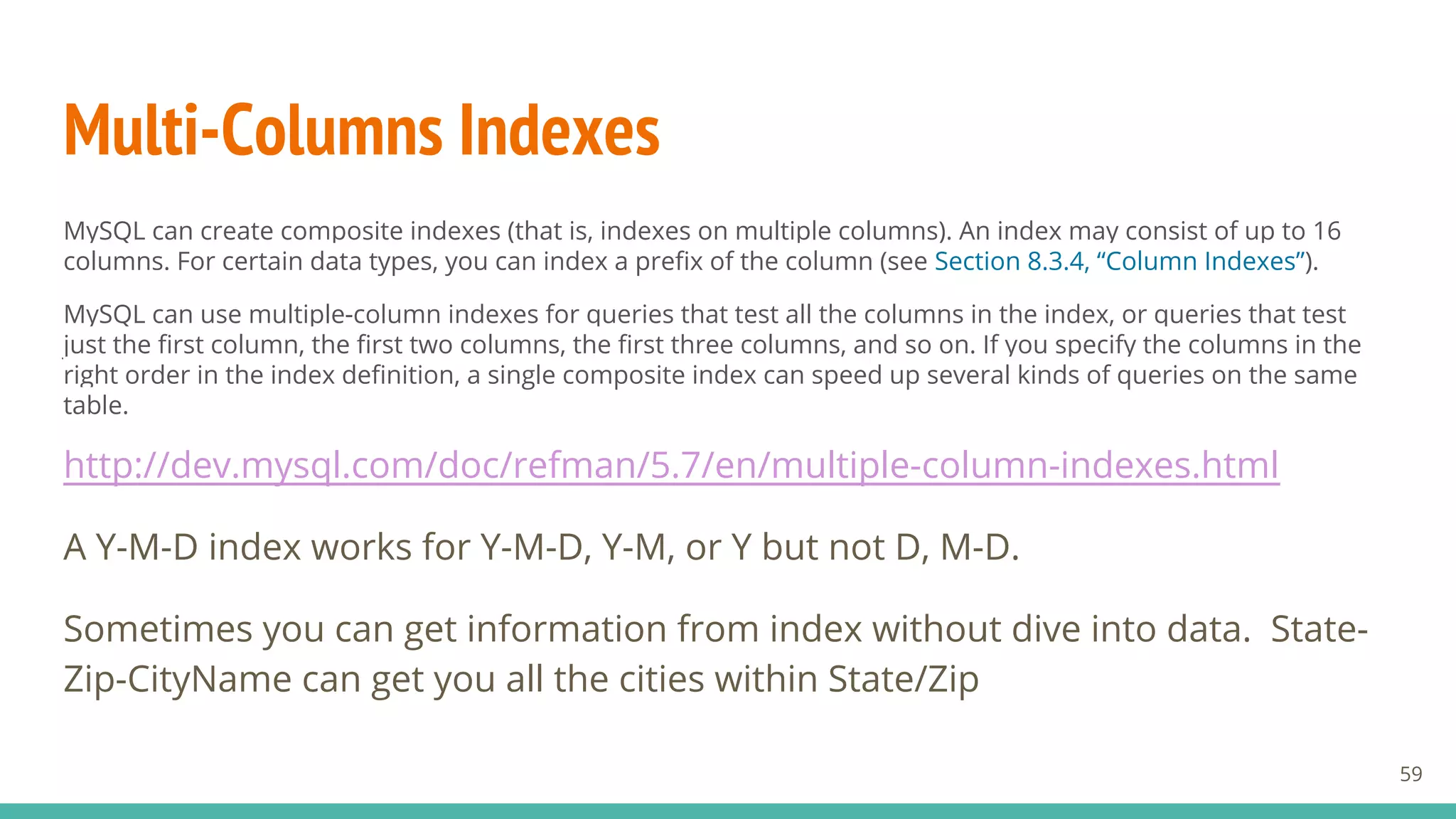Multi-Columns Indexes
MySQL can create composite indexes (that is, indexes on multiple columns). An index may consist of up to 16
columns. For certain data types, you can index a prefix of the column (see Section 8.3.4, “Column Indexes”).
MySQL can use multiple-column indexes for queries that test all the columns in the index, or queries that test
just the first column, the first two columns, the first three columns, and so on. If you specify the columns in the
right order in the index definition, a single composite index can speed up several kinds of queries on the same
table.
http://dev.mysql.com/doc/refman/5.7/en/multiple-column-indexes.html
A Y-M-D index works for Y-M-D, Y-M, or Y but not D, M-D.
Sometimes you can get information from index without dive into data. State-
Zip-CityName can get you all the cities within State/Zip
59
 