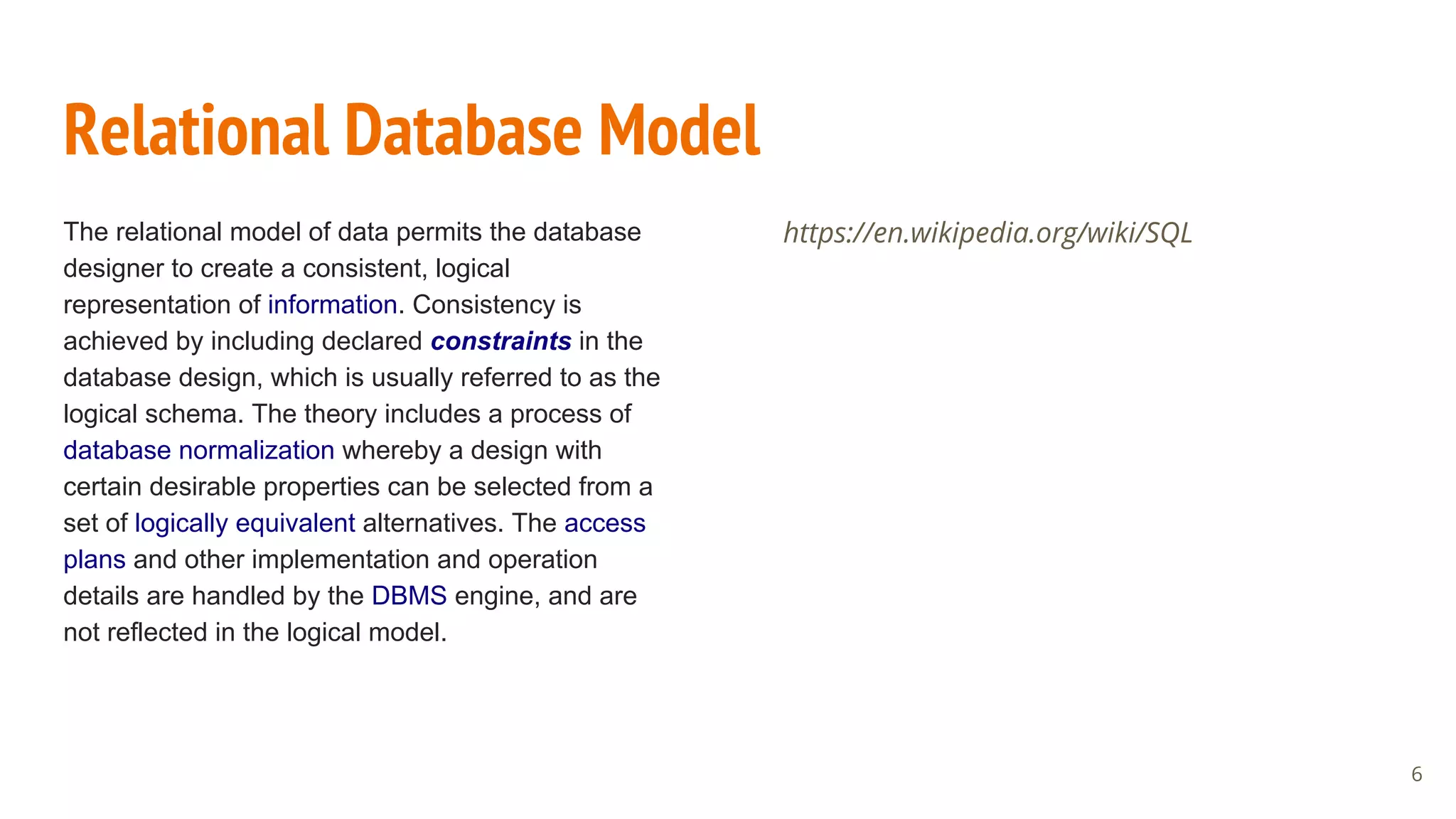 Relational Database Model
The relational model of data permits the database
designer to create a consistent, logical
representation of information. Consistency is
achieved by including declared constraints in the
database design, which is usually referred to as the
logical schema. The theory includes a process of
database normalization whereby a design with
certain desirable properties can be selected from a
set of logically equivalent alternatives. The access
plans and other implementation and operation
details are handled by the DBMS engine, and are
not reflected in the logical model.
https://en.wikipedia.org/wiki/SQL
6
 