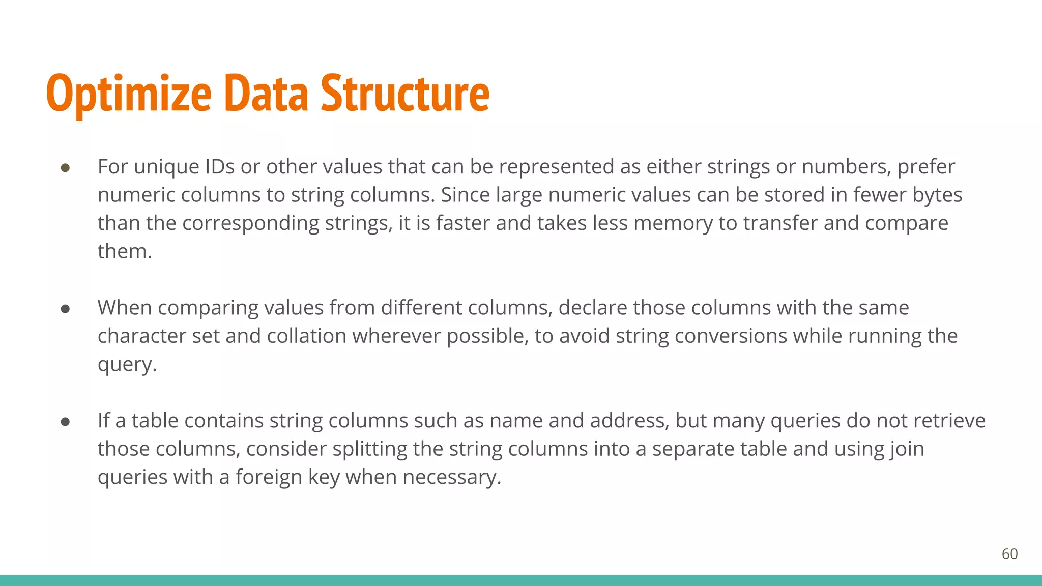 Optimize Data Structure
● For unique IDs or other values that can be represented as either strings or numbers, prefer
numeric columns to string columns. Since large numeric values can be stored in fewer bytes
than the corresponding strings, it is faster and takes less memory to transfer and compare
them.
● When comparing values from different columns, declare those columns with the same
character set and collation wherever possible, to avoid string conversions while running the
query.
● If a table contains string columns such as name and address, but many queries do not retrieve
those columns, consider splitting the string columns into a separate table and using join
queries with a foreign key when necessary.
60
 