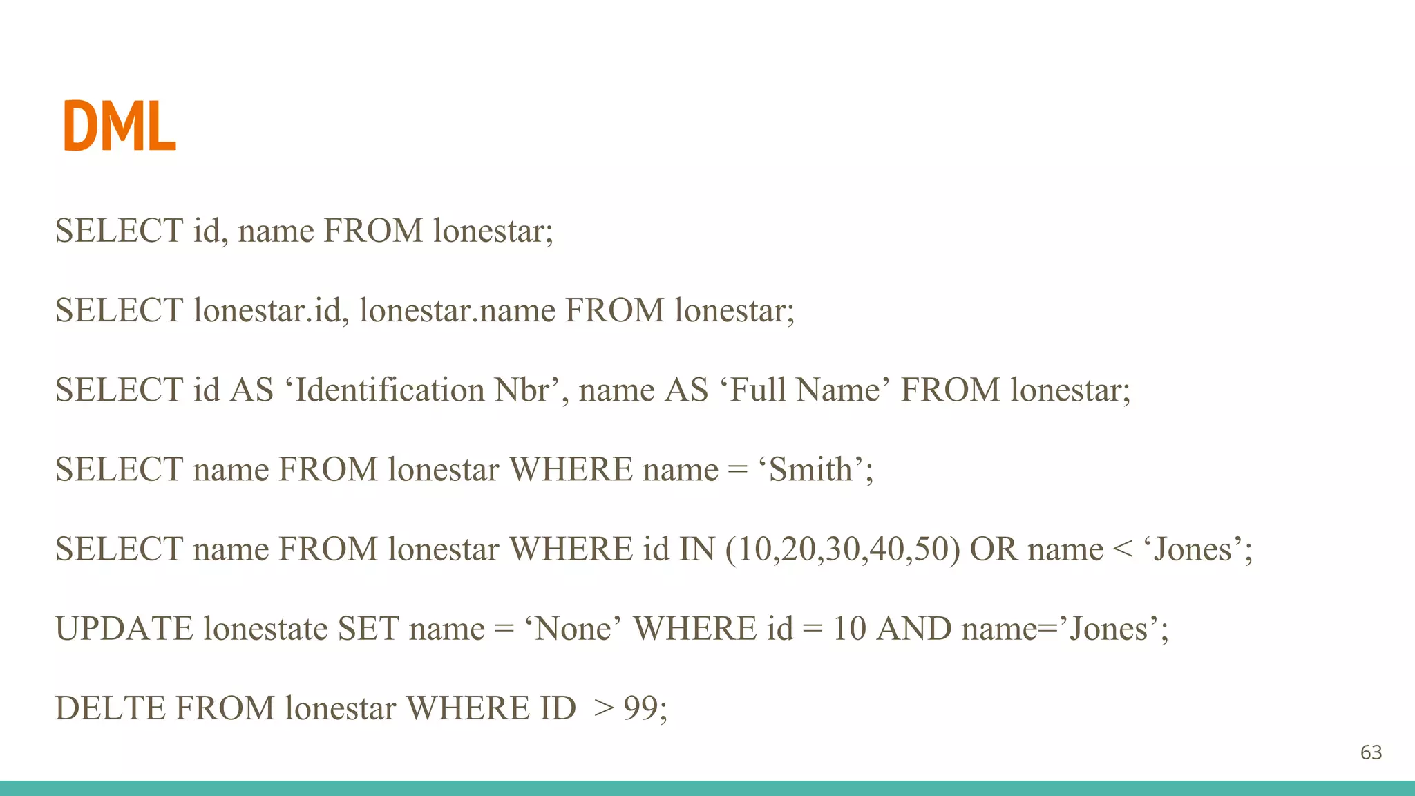 DML
SELECT id, name FROM lonestar;
SELECT lonestar.id, lonestar.name FROM lonestar;
SELECT id AS ‘Identification Nbr’, name AS ‘Full Name’ FROM lonestar;
SELECT name FROM lonestar WHERE name = ‘Smith’;
SELECT name FROM lonestar WHERE id IN (10,20,30,40,50) OR name < ‘Jones’;
UPDATE lonestate SET name = ‘None’ WHERE id = 10 AND name=’Jones’;
DELTE FROM lonestar WHERE ID > 99;
63
 