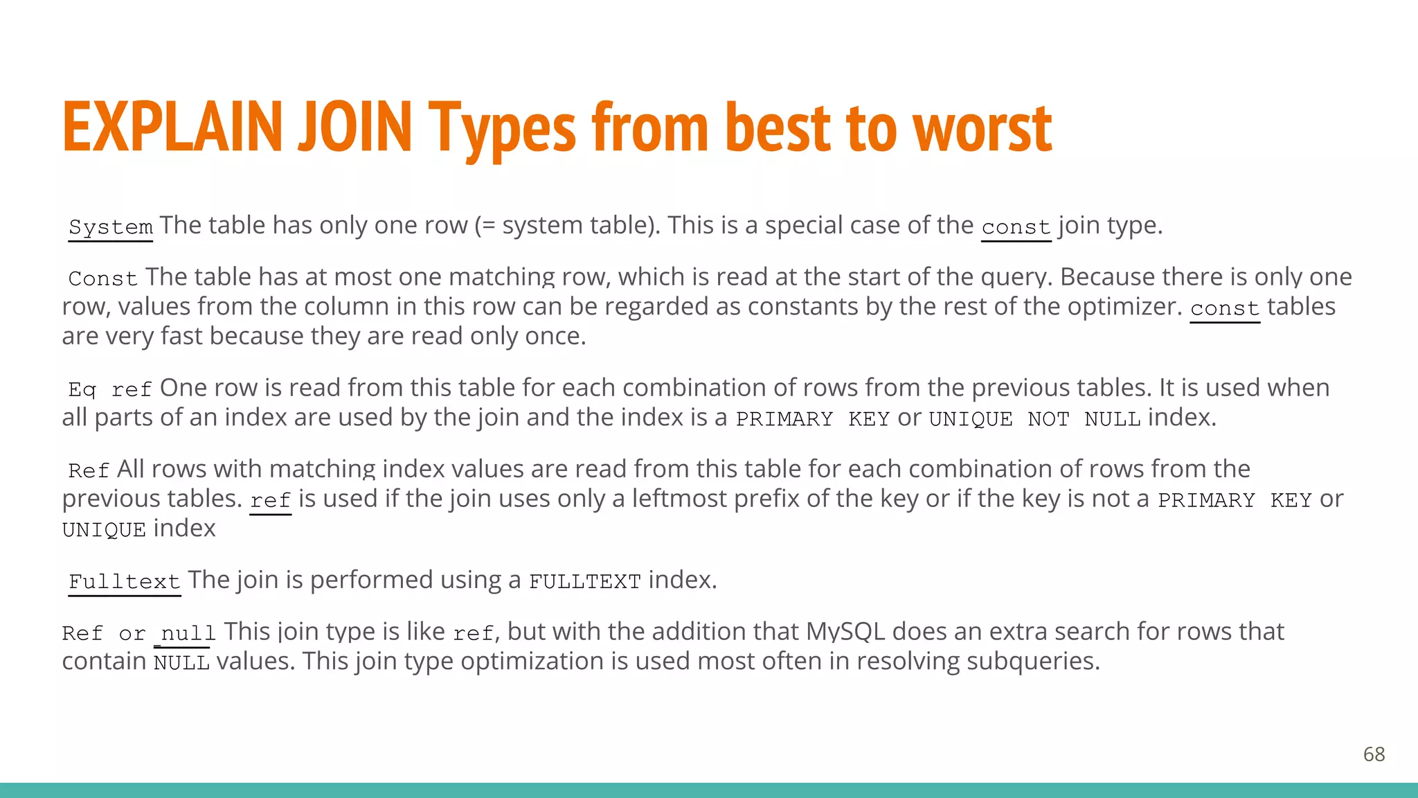 EXPLAIN JOIN Types from best to worst
68
System The table has only one row (= system table). This is a special case of the const join type.
Const The table has at most one matching row, which is read at the start of the query. Because there is only one
row, values from the column in this row can be regarded as constants by the rest of the optimizer. const tables
are very fast because they are read only once.
Eq_ref One row is read from this table for each combination of rows from the previous tables. It is used when
all parts of an index are used by the join and the index is a PRIMARY KEY or UNIQUE NOT NULL index.
Ref All rows with matching index values are read from this table for each combination of rows from the
previous tables. ref is used if the join uses only a leftmost prefix of the key or if the key is not a PRIMARY KEY or
UNIQUE index
Fulltext The join is performed using a FULLTEXT index.
Ref_or_null This join type is like ref, but with the addition that MySQL does an extra search for rows that
contain NULL values. This join type optimization is used most often in resolving subqueries.
 