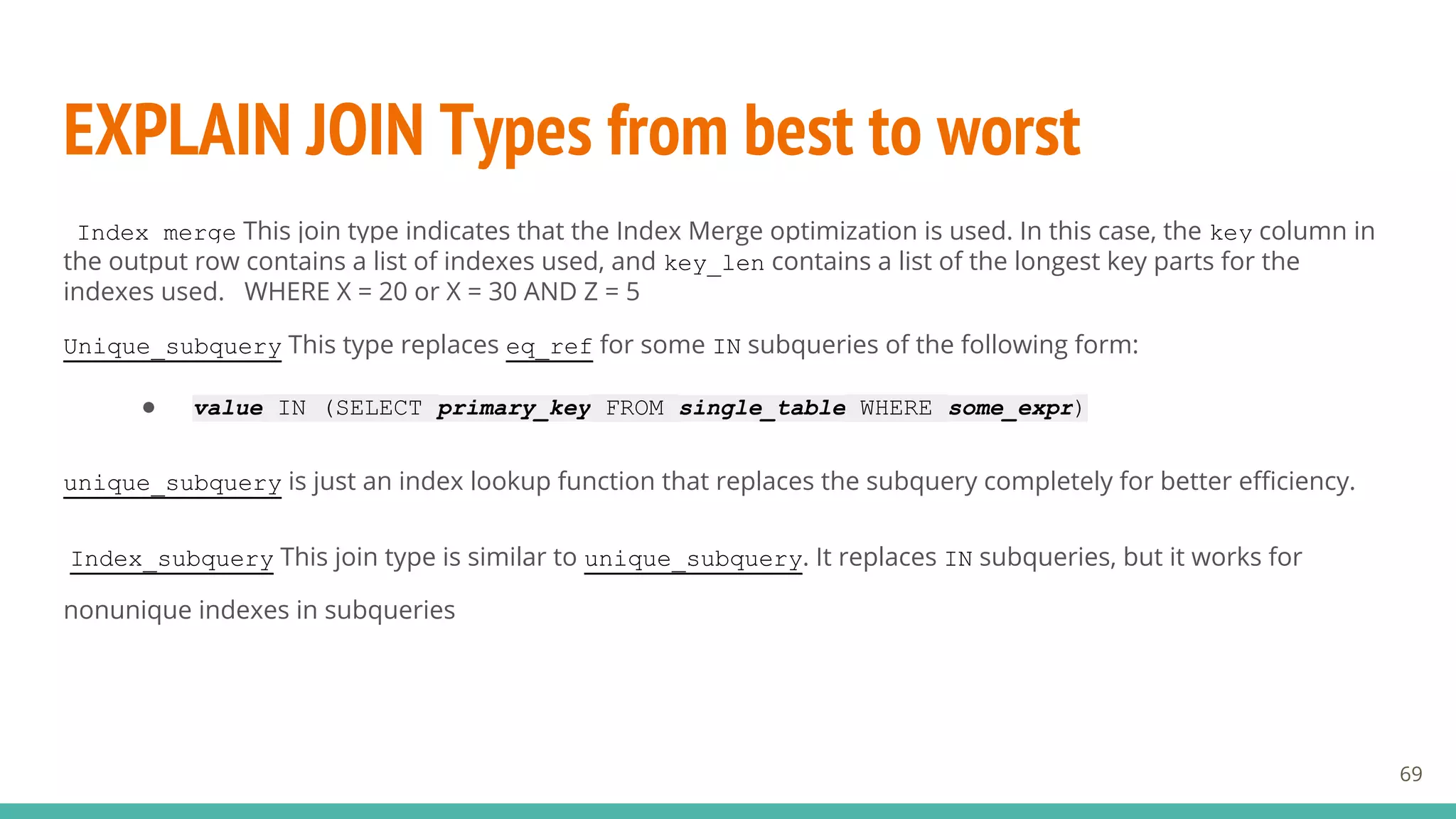 EXPLAIN JOIN Types from best to worst
69
Index_merge This join type indicates that the Index Merge optimization is used. In this case, the key column in
the output row contains a list of indexes used, and key_len contains a list of the longest key parts for the
indexes used. WHERE X = 20 or X = 30 AND Z = 5
Unique_subquery This type replaces eq_ref for some IN subqueries of the following form:
● value IN (SELECT primary_key FROM single_table WHERE some_expr)
unique_subquery is just an index lookup function that replaces the subquery completely for better efficiency.
Index_subquery This join type is similar to unique_subquery. It replaces IN subqueries, but it works for
nonunique indexes in subqueries
 