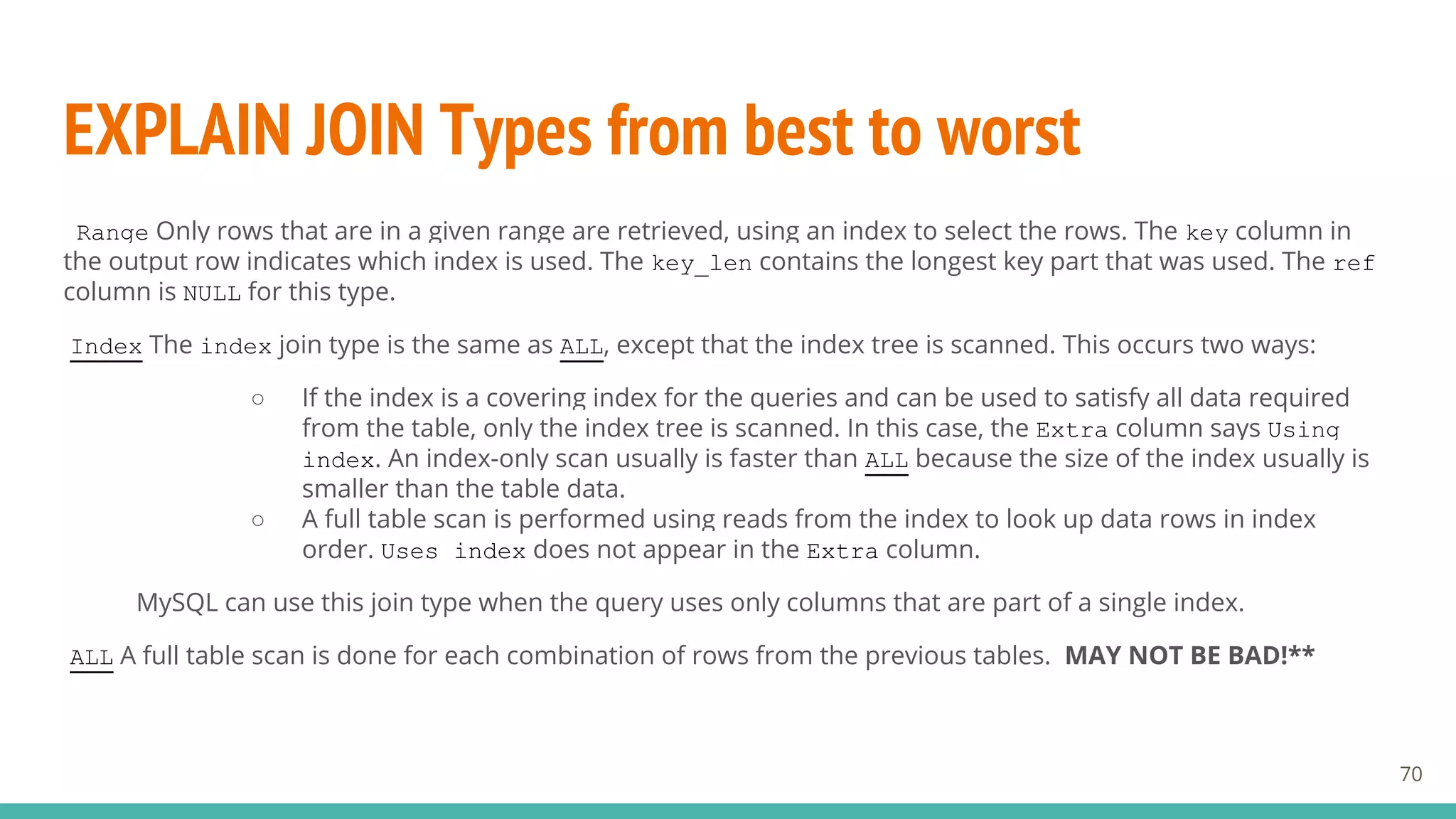 EXPLAIN JOIN Types from best to worst
70
Range Only rows that are in a given range are retrieved, using an index to select the rows. The key column in
the output row indicates which index is used. The key_len contains the longest key part that was used. The ref
column is NULL for this type.
Index The index join type is the same as ALL, except that the index tree is scanned. This occurs two ways:
○ If the index is a covering index for the queries and can be used to satisfy all data required
from the table, only the index tree is scanned. In this case, the Extra column says Using
index. An index-only scan usually is faster than ALL because the size of the index usually is
smaller than the table data.
○ A full table scan is performed using reads from the index to look up data rows in index
order. Uses index does not appear in the Extra column.
MySQL can use this join type when the query uses only columns that are part of a single index.
ALL A full table scan is done for each combination of rows from the previous tables. MAY NOT BE BAD!**
 
