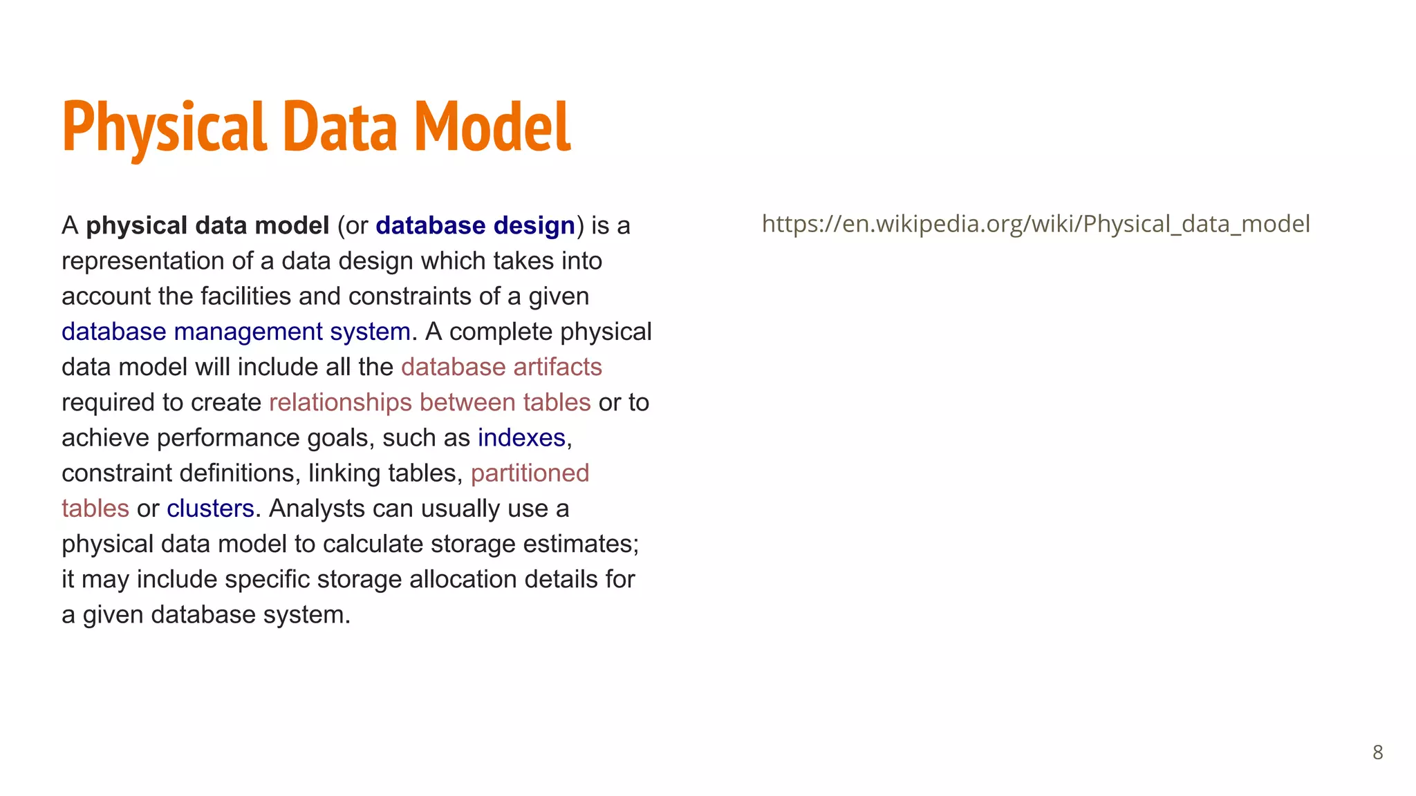 Physical Data Model
A physical data model (or database design) is a
representation of a data design which takes into
account the facilities and constraints of a given
database management system. A complete physical
data model will include all the database artifacts
required to create relationships between tables or to
achieve performance goals, such as indexes,
constraint definitions, linking tables, partitioned
tables or clusters. Analysts can usually use a
physical data model to calculate storage estimates;
it may include specific storage allocation details for
a given database system.
https://en.wikipedia.org/wiki/Physical_data_model
8
 