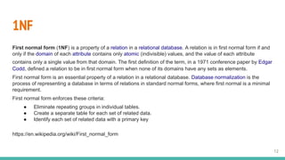 1NF
First normal form (1NF) is a property of a relation in a relational database. A relation is in first normal form if and
only if the domain of each attribute contains only atomic (indivisible) values, and the value of each attribute
contains only a single value from that domain. The first definition of the term, in a 1971 conference paper by Edgar
Codd, defined a relation to be in first normal form when none of its domains have any sets as elements.
First normal form is an essential property of a relation in a relational database. Database normalization is the
process of representing a database in terms of relations in standard normal forms, where first normal is a minimal
requirement.
First normal form enforces these criteria:
● Eliminate repeating groups in individual tables.
● Create a separate table for each set of related data.
● Identify each set of related data with a primary key
https://en.wikipedia.org/wiki/First_normal_form
12
 