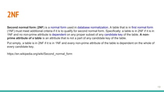 2NF
Second normal form (2NF) is a normal form used in database normalization. A table that is in first normal form
(1NF) must meet additional criteria if it is to qualify for second normal form. Specifically: a table is in 2NF if it is in
1NF and no non-prime attribute is dependent on any proper subset of any candidate key of the table. A non-
prime attribute of a table is an attribute that is not a part of any candidate key of the table.
Put simply, a table is in 2NF if it is in 1NF and every non-prime attribute of the table is dependent on the whole of
every candidate key.
https://en.wikipedia.org/wiki/Second_normal_form
13
 