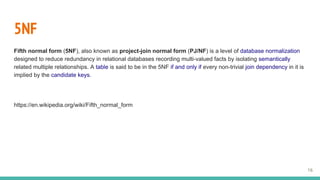 5NF
Fifth normal form (5NF), also known as project-join normal form (PJ/NF) is a level of database normalization
designed to reduce redundancy in relational databases recording multi-valued facts by isolating semantically
related multiple relationships. A table is said to be in the 5NF if and only if every non-trivial join dependency in it is
implied by the candidate keys.
https://en.wikipedia.org/wiki/Fifth_normal_form
16
 