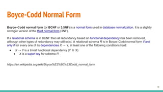 Boyce-Codd Normal Form
Boyce–Codd normal form (or BCNF or 3.5NF) is a normal form used in database normalization. It is a slightly
stronger version of the third normal form (3NF).
If a relational schema is in BCNF then all redundancy based on functional dependency has been removed,
although other types of redundancy may still exist. A relational schema R is in Boyce–Codd normal form if and
only if for every one of its dependencies X → Y, at least one of the following conditions hold:
● X → Y is a trivial functional dependency (Y ⊆ X)
● X is a super key for schema R
https://en.wikipedia.org/wiki/Boyce%E2%80%93Codd_normal_form
18
 