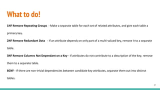 What to do!
1NF Remove Repeating Groups - Make a separate table for each set of related attributes, and give each table a
primary key.
2NF Remove Redundant Data - If an attribute depends on only part of a multi-valued key, remove it to a separate
table.
3NF Remove Columns Not Dependant on a Key - If attributes do not contribute to a description of the key, remove
them to a separate table.
BCNF - If there are non-trivial dependencies between candidate key attributes, separate them out into distinct
tables.
21
 